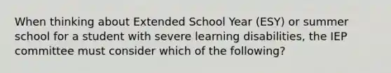 When thinking about Extended School Year (ESY) or summer school for a student with severe learning disabilities, the IEP committee must consider which of the following?