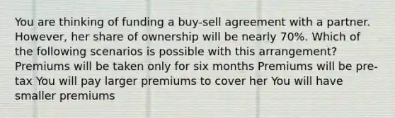 You are thinking of funding a buy-sell agreement with a partner. However, her share of ownership will be nearly 70%. Which of the following scenarios is possible with this arrangement? Premiums will be taken only for six months Premiums will be pre-tax You will pay larger premiums to cover her You will have smaller premiums