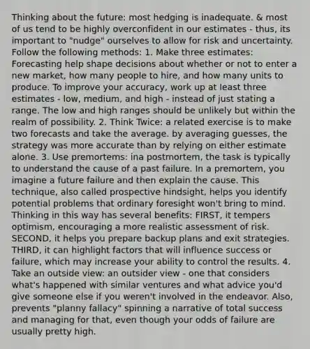 Thinking about the future: most hedging is inadequate. & most of us tend to be highly overconfident in our estimates - thus, its important to "nudge" ourselves to allow for risk and uncertainty. Follow the following methods: 1. Make three estimates: Forecasting help shape decisions about whether or not to enter a new market, how many people to hire, and how many units to produce. To improve your accuracy, work up at least three estimates - low, medium, and high - instead of just stating a range. The low and high ranges should be unlikely but within the realm of possibility. 2. Think Twice: a related exercise is to make two forecasts and take the average. by averaging guesses, the strategy was more accurate than by relying on either estimate alone. 3. Use premortems: ina postmortem, the task is typically to understand the cause of a past failure. In a premortem, you imagine a future failure and then explain the cause. This technique, also called prospective hindsight, helps you identify potential problems that ordinary foresight won't bring to mind. Thinking in this way has several benefits: FIRST, it tempers optimism, encouraging a more realistic assessment of risk. SECOND, it helps you prepare backup plans and exit strategies. THIRD, it can highlight factors that will influence success or failure, which may increase your ability to control the results. 4. Take an outside view: an outsider view - one that considers what's happened with similar ventures and what advice you'd give someone else if you weren't involved in the endeavor. Also, prevents "planny fallacy" spinning a narrative of total success and managing for that, even though your odds of failure are usually pretty high.