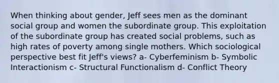 When thinking about gender, Jeff sees men as the dominant social group and women the subordinate group. This exploitation of the subordinate group has created social problems, such as high rates of poverty among single mothers. Which sociological perspective best fit Jeff's views? a- Cyberfeminism b- Symbolic Interactionism c- Structural Functionalism d- Conflict Theory