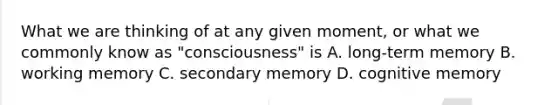 What we are thinking of at any given moment, or what we commonly know as "consciousness" is A. long-term memory B. working memory C. secondary memory D. cognitive memory