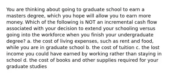 You are thinking about going to graduate school to earn a masters degree, which you hope will allow you to earn more money. Which of the following is NOT an incremental cash flow associated with your decision to extend your schooling versus going into the workforce when you finish your undergraduate degree? a. the cost of living expenses, such as rent and food, while you are in graduate school b. the cost of tuition c. the lost income you could have earned by working rather than staying in school d. the cost of books and other supplies required for your graduate studies