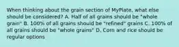 When thinking about the grain section of MyPlate, what else should be considered? A. Half of all grains should be "whole grain" B. 100% of all grains should be "refined" grains C. 100% of all grains should be "whole grains" D. Corn and rice should be regular options