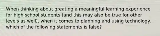 When thinking about greating a meaningful learning experience for high school students (and this may also be true for other levels as well), when it comes to planning and using technology, which of the following statements is false?