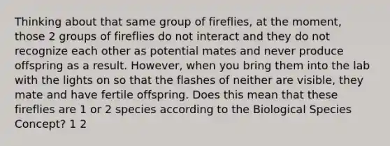 Thinking about that same group of fireflies, at the moment, those 2 groups of fireflies do not interact and they do not recognize each other as potential mates and never produce offspring as a result. However, when you bring them into the lab with the lights on so that the flashes of neither are visible, they mate and have fertile offspring. Does this mean that these fireflies are 1 or 2 species according to the Biological Species Concept? 1 2