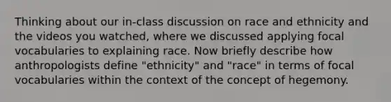 Thinking about our in-class discussion on race and ethnicity and the videos you watched, where we discussed applying focal vocabularies to explaining race. Now briefly describe how anthropologists define "ethnicity" and "race" in terms of focal vocabularies within the context of the concept of hegemony.