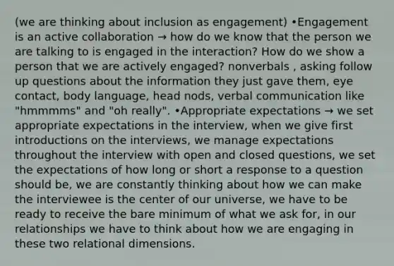 (we are thinking about inclusion as engagement) •Engagement is an active collaboration → how do we know that the person we are talking to is engaged in the interaction? How do we show a person that we are actively engaged? nonverbals , asking follow up questions about the information they just gave them, eye contact, body language, head nods, verbal communication like "hmmmms" and "oh really". •Appropriate expectations → we set appropriate expectations in the interview, when we give first introductions on the interviews, we manage expectations throughout the interview with open and closed questions, we set the expectations of how long or short a response to a question should be, we are constantly thinking about how we can make the interviewee is the center of our universe, we have to be ready to receive the bare minimum of what we ask for, in our relationships we have to think about how we are engaging in these two relational dimensions.