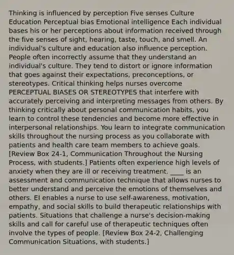 Thinking is influenced by perception Five senses Culture Education Perceptual bias Emotional intelligence Each individual bases his or her perceptions about information received through the five senses of sight, hearing, taste, touch, and smell. An individual's culture and education also influence perception. People often incorrectly assume that they understand an individual's culture. They tend to distort or ignore information that goes against their expectations, preconceptions, or stereotypes. Critical thinking helps nurses overcome PERCEPTUAL BIASES OR STEREOTYPES that interfere with accurately perceiving and interpreting messages from others. By thinking critically about personal communication habits, you learn to control these tendencies and become more effective in interpersonal relationships. You learn to integrate communication skills throughout the nursing process as you collaborate with patients and health care team members to achieve goals. [Review Box 24-1, Communication Throughout the Nursing Process, with students.] Patients often experience high levels of anxiety when they are ill or receiving treatment. ____ is an assessment and communication technique that allows nurses to better understand and perceive the emotions of themselves and others. EI enables a nurse to use self-awareness, motivation, empathy, and social skills to build therapeutic relationships with patients. Situations that challenge a nurse's decision-making skills and call for careful use of therapeutic techniques often involve the types of people. [Review Box 24-2, Challenging Communication Situations, with students.]