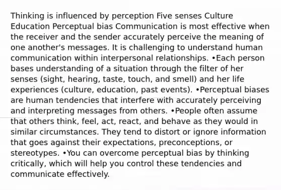 Thinking is influenced by perception Five senses Culture Education Perceptual bias Communication is most effective when the receiver and the sender accurately perceive the meaning of one another's messages. It is challenging to understand human communication within interpersonal relationships. •Each person bases understanding of a situation through the filter of her senses (sight, hearing, taste, touch, and smell) and her life experiences (culture, education, past events). •Perceptual biases are human tendencies that interfere with accurately perceiving and interpreting messages from others. •People often assume that others think, feel, act, react, and behave as they would in similar circumstances. They tend to distort or ignore information that goes against their expectations, preconceptions, or stereotypes. •You can overcome perceptual bias by thinking critically, which will help you control these tendencies and communicate effectively.