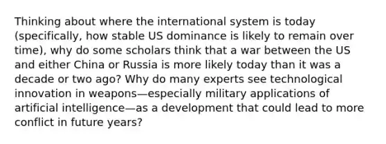 Thinking about where the international system is today (specifically, how stable US dominance is likely to remain over time), why do some scholars think that a war between the US and either China or Russia is more likely today than it was a decade or two ago? Why do many experts see technological innovation in weapons—especially military applications of artificial intelligence—as a development that could lead to more conflict in future years?