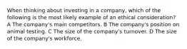 When thinking about investing in a company, which of the following is the most likely example of an ethical consideration? A The company's main competitors. B The company's position on animal testing. C The size of the company's turnover. D The size of the company's workforce.