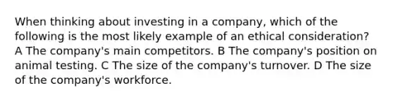 When thinking about investing in a company, which of the following is the most likely example of an ethical consideration? A The company's main competitors. B The company's position on animal testing. C The size of the company's turnover. D The size of the company's workforce.