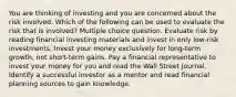 You are thinking of investing and you are concerned about the risk involved. Which of the following can be used to evaluate the risk that is involved? Multiple choice question. Evaluate risk by reading financial investing materials and invest in only low-risk investments. Invest your money exclusively for long-term growth, not short-term gains. Pay a financial representative to invest your money for you and read the Wall Street Journal. Identify a successful investor as a mentor and read financial planning sources to gain knowledge.