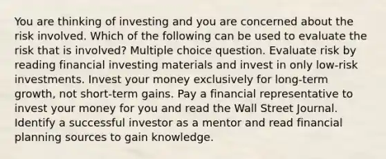 You are thinking of investing and you are concerned about the risk involved. Which of the following can be used to evaluate the risk that is involved? Multiple choice question. Evaluate risk by reading financial investing materials and invest in only low-risk investments. Invest your money exclusively for long-term growth, not short-term gains. Pay a financial representative to invest your money for you and read the Wall Street Journal. Identify a successful investor as a mentor and read financial planning sources to gain knowledge.