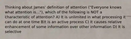 Thinking about James' definition of attention ("Everyone knows what attention is..."), which of the following is NOT a characteristic of attention? A) It is unlimited in what processing it can do at one time B)t is an active process C) It causes relative enhancement of some information over other information D) It is selective