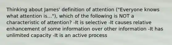 Thinking about James' definition of attention ("Everyone knows what attention is..."), which of the following is NOT a characteristic of attention? -It is selective -It causes relative enhancement of some information over other information -It has unlimited capacity -It is an active process