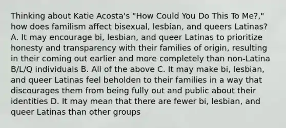 Thinking about Katie Acosta's "How Could You Do This To Me?," how does familism affect bisexual, lesbian, and queers Latinas? A. It may encourage bi, lesbian, and queer Latinas to prioritize honesty and transparency with their families of origin, resulting in their coming out earlier and more completely than non-Latina B/L/Q individuals B. All of the above C. It may make bi, lesbian, and queer Latinas feel beholden to their families in a way that discourages them from being fully out and public about their identities D. It may mean that there are fewer bi, lesbian, and queer Latinas than other groups