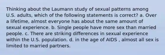 Thinking about the Laumann study of sexual patterns among U.S. adults, which of the following statements is correct? a. Over a lifetime, almost everyone has about the same amount of sexual experience. b. Single people have more sex than married people. c. There are striking differences in sexual experience within the U.S. population. d. in the age of AIDS , almost all sex is limited to married partners.