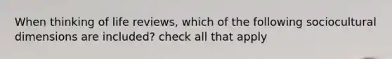 When thinking of life reviews, which of the following sociocultural dimensions are included? check all that apply