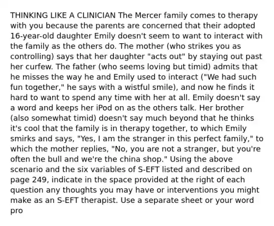 THINKING LIKE A CLINICIAN The Mercer family comes to therapy with you because the parents are concerned that their adopted 16-year-old daughter Emily doesn't seem to want to interact with the family as the others do. The mother (who strikes you as controlling) says that her daughter "acts out" by staying out past her curfew. The father (who seems loving but timid) admits that he misses the way he and Emily used to interact ("We had such fun together," he says with a wistful smile), and now he finds it hard to want to spend any time with her at all. Emily doesn't say a word and keeps her iPod on as the others talk. Her brother (also somewhat timid) doesn't say much beyond that he thinks it's cool that the family is in therapy together, to which Emily smirks and says, "Yes, I am the stranger in this perfect family," to which the mother replies, "No, you are not a stranger, but you're often the bull and we're the china shop." Using the above scenario and the six variables of S-EFT listed and described on page 249, indicate in <a href='https://www.questionai.com/knowledge/k0Lyloclid-the-space' class='anchor-knowledge'>the space</a> provided at the right of each question any thoughts you may have or interventions you might make as an S-EFT therapist. Use a separate sheet or your word pro