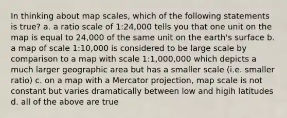 In thinking about map scales, which of the following statements is true? a. a ratio scale of 1:24,000 tells you that one unit on the map is equal to 24,000 of the same unit on the earth's surface b. a map of scale 1:10,000 is considered to be large scale by comparison to a map with scale 1:1,000,000 which depicts a much larger geographic area but has a smaller scale (i.e. smaller ratio) c. on a map with a Mercator projection, map scale is not constant but varies dramatically between low and higih latitudes d. all of the above are true