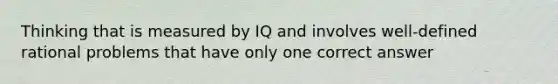 Thinking that is measured by IQ and involves well-defined rational problems that have only one correct answer