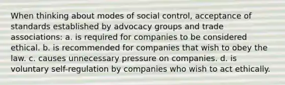 When thinking about modes of social control, acceptance of standards established by advocacy groups and trade associations: a. is required for companies to be considered ethical. b. is recommended for companies that wish to obey the law. c. causes unnecessary pressure on companies. d. is voluntary self-regulation by companies who wish to act ethically.