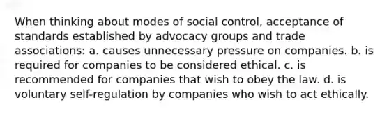 When thinking about modes of social control, acceptance of standards established by advocacy groups and trade associations: a. causes unnecessary pressure on companies. b. is required for companies to be considered ethical. c. is recommended for companies that wish to obey the law. d. is voluntary self-regulation by companies who wish to act ethically.