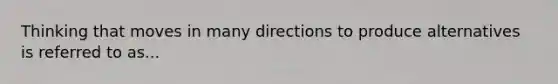 Thinking that moves in many directions to produce alternatives is referred to as...