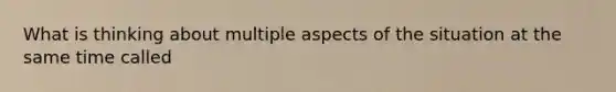What is thinking about multiple aspects of the situation at the same time called