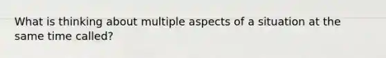 What is thinking about multiple aspects of a situation at the same time called?