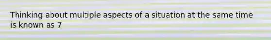 Thinking about multiple aspects of a situation at the same time is known as 7