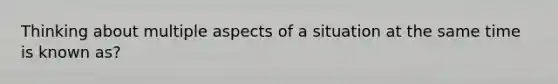 Thinking about multiple aspects of a situation at the same time is known as?