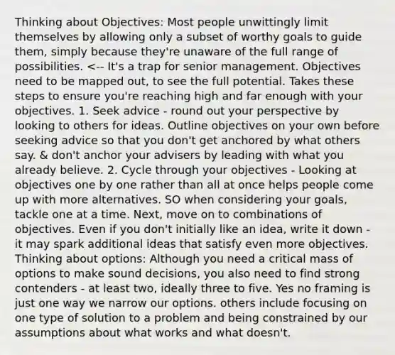 Thinking about Objectives: Most people unwittingly limit themselves by allowing only a subset of worthy goals to guide them, simply because they're unaware of the full range of possibilities. <-- It's a trap for senior management. Objectives need to be mapped out, to see the full potential. Takes these steps to ensure you're reaching high and far enough with your objectives. 1. Seek advice - round out your perspective by looking to others for ideas. Outline objectives on your own before seeking advice so that you don't get anchored by what others say. & don't anchor your advisers by leading with what you already believe. 2. Cycle through your objectives - Looking at objectives one by one rather than all at once helps people come up with more alternatives. SO when considering your goals, tackle one at a time. Next, move on to combinations of objectives. Even if you don't initially like an idea, write it down - it may spark additional ideas that satisfy even more objectives. Thinking about options: Although you need a critical mass of options to make sound decisions, you also need to find strong contenders - at least two, ideally three to five. Yes no framing is just one way we narrow our options. others include focusing on one type of solution to a problem and being constrained by our assumptions about what works and what doesn't.