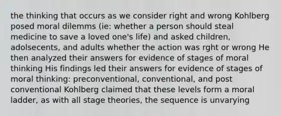 the thinking that occurs as we consider right and wrong Kohlberg posed moral dilemms (ie: whether a person should steal medicine to save a loved one's life) and asked children, adolsecents, and adults whether the action was rght or wrong He then analyzed their answers for evidence of stages of moral thinking His findings led their answers for evidence of stages of moral thinking: preconventional, conventional, and post conventional Kohlberg claimed that these levels form a moral ladder, as with all stage theories, the sequence is unvarying