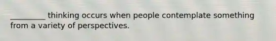 _________ thinking occurs when people contemplate something from a variety of perspectives.