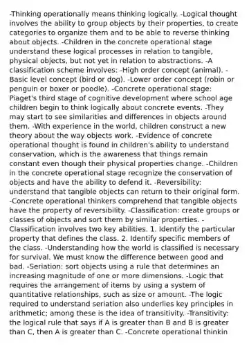 -Thinking operationally means thinking logically. -Logical thought involves the ability to group objects by their properties, to create categories to organize them and to be able to reverse thinking about objects. -Children in the concrete operational stage understand these logical processes in relation to tangible, physical objects, but not yet in relation to abstractions. -A classification scheme involves: -High order concept (animal). -Basic level concept (bird or dog). -Lower order concept (robin or penguin or boxer or poodle). -Concrete operational stage: Piaget's third stage of cognitive development where school age children begin to think logically about concrete events. -They may start to see similarities and differences in objects around them. -With experience in the world, children construct a new theory about the way objects work. -Evidence of concrete operational thought is found in children's ability to understand conservation, which is the awareness that things remain constant even though their physical properties change. -Children in the concrete operational stage recognize the conservation of objects and have the ability to defend it. -Reversibility: understand that tangible objects can return to their original form. -Concrete operational thinkers comprehend that tangible objects have the property of reversibility. -Classification: create groups or classes of objects and sort them by similar properties. -Classification involves two key abilities. 1. Identify the particular property that defines the class. 2. Identify specific members of the class. -Understanding how the world is classified is necessary for survival. We must know the difference between good and bad. -Seriation: sort objects using a rule that determines an increasing magnitude of one or more dimensions. -Logic that requires the arrangement of items by using a system of quantitative relationships, such as size or amount. -The logic required to understand seriation also underlies key principles in arithmetic; among these is the idea of transitivity. -Transitivity: the logical rule that says if A is greater than B and B is greater than C, then A is greater than C. -Concrete operational thinkin