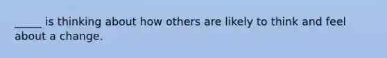 _____ is thinking about how others are likely to think and feel about a change.