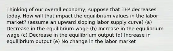 Thinking of our overall economy, suppose that TFP decreases today. How will that impact the equilibrium values in the labor market? (assume an upward sloping labor supply curve) (a) Decrease in the equilibrium wage (b) Increase in the equilibrium wage (c) Decrease in the equilibrium output (d) Increase in equilibrium output (e) No change in the labor market