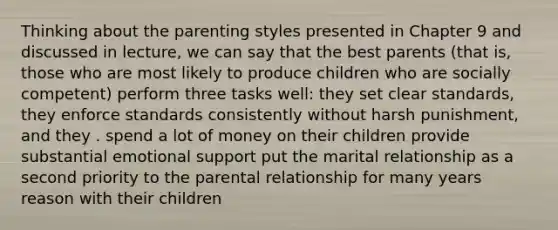 Thinking about the parenting styles presented in Chapter 9 and discussed in lecture, we can say that the best parents (that is, those who are most likely to produce children who are socially competent) perform three tasks well: they set clear standards, they enforce standards consistently without harsh punishment, and they . spend a lot of money on their children provide substantial emotional support put the marital relationship as a second priority to the parental relationship for many years reason with their children