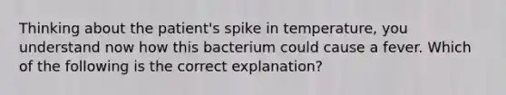 Thinking about the patient's spike in temperature, you understand now how this bacterium could cause a fever. Which of the following is the correct explanation?