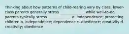 Thinking about how patterns of child-rearing vary by class, lower-class parents generally stress _____________, while well-to-do parents typically stress ____________. a. independence; protecting children b. independence; dependence c. obedience; creativity d. creativity; obedience