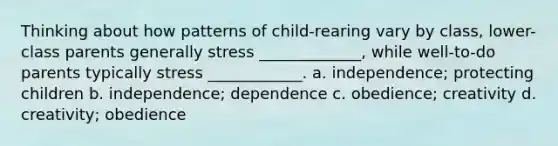 Thinking about how patterns of child-rearing vary by class, lower-class parents generally stress _____________, while well-to-do parents typically stress ____________. a. independence; protecting children b. independence; dependence c. obedience; creativity d. creativity; obedience