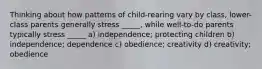 Thinking about how patterns of child-rearing vary by class, lower-class parents generally stress _____, while well-to-do parents typically stress _____ a) independence; protecting children b) independence; dependence c) obedience; creativity d) creativity; obedience