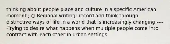 thinking about people place and culture in a specific American moment ; ○ Regional writing: record and think through distinctive ways of life in a world that is increasingly changing -----Trying to desire what happens when multiple people come into contract with each other in urban settings