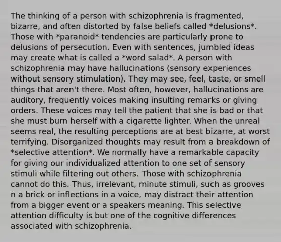 The thinking of a person with schizophrenia is fragmented, bizarre, and often distorted by false beliefs called *delusions*. Those with *paranoid* tendencies are particularly prone to delusions of persecution. Even with sentences, jumbled ideas may create what is called a *word salad*. A person with schizophrenia may have hallucinations (sensory experiences without sensory stimulation). They may see, feel, taste, or smell things that aren't there. Most often, however, hallucinations are auditory, frequently voices making insulting remarks or giving orders. These voices may tell the patient that she is bad or that she must burn herself with a cigarette lighter. When the unreal seems real, the resulting perceptions are at best bizarre, at worst terrifying. Disorganized thoughts may result from a breakdown of *selective attention*. We normally have a remarkable capacity for giving our individualized attention to one set of sensory stimuli while filtering out others. Those with schizophrenia cannot do this. Thus, irrelevant, minute stimuli, such as grooves n a brick or inflections in a voice, may distract their attention from a bigger event or a speakers meaning. This selective attention difficulty is but one of the cognitive differences associated with schizophrenia.