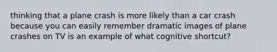 thinking that a plane crash is more likely than a car crash because you can easily remember dramatic images of plane crashes on TV is an example of what cognitive shortcut?