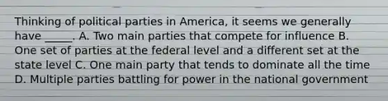 Thinking of political parties in America, it seems we generally have _____. A. Two main parties that compete for influence B. One set of parties at the federal level and a different set at the state level C. One main party that tends to dominate all the time D. Multiple parties battling for power in the national government