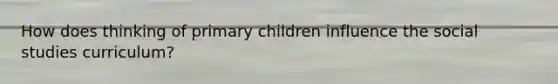 How does thinking of primary children influence the social studies curriculum?