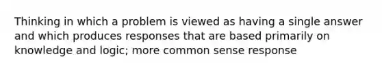 Thinking in which a problem is viewed as having a single answer and which produces responses that are based primarily on knowledge and logic; more common sense response